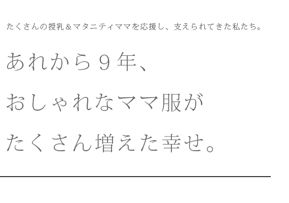 たくさんの授乳＆マタニティママを応援し、支えられてきた私たち。あれから９年、おしゃれなママ服がたくさん増えた幸せ。